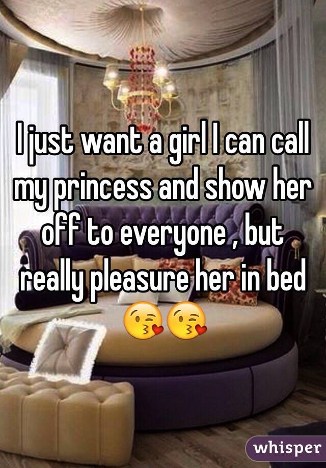 I just want a girl I can call my princess and show her off to everyone , but really pleasure her in bed 😘😘