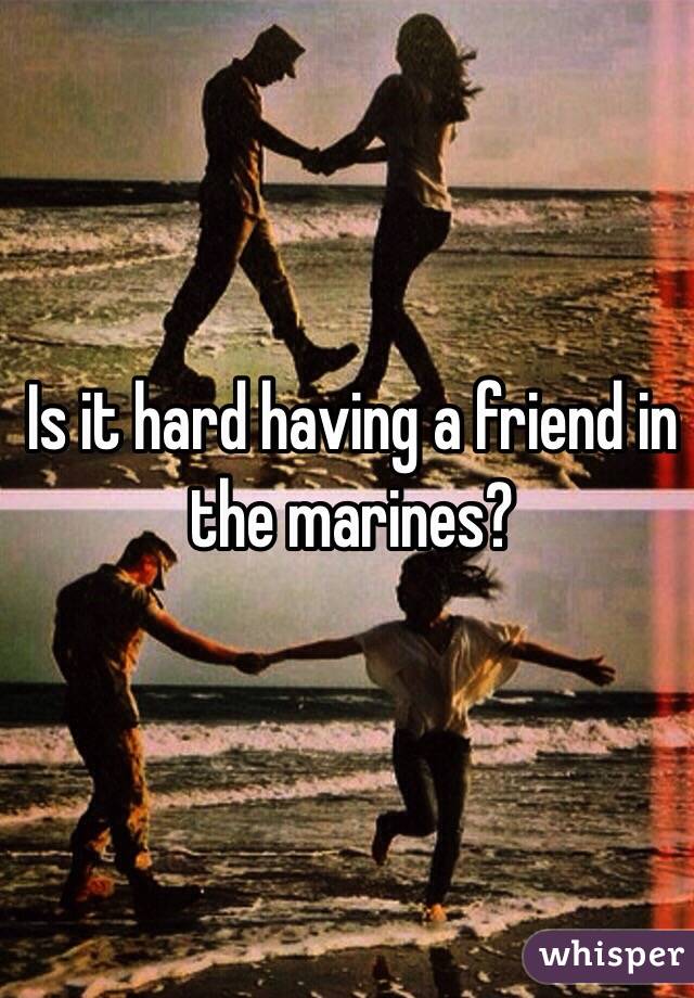 Is it hard having a friend in the marines? 