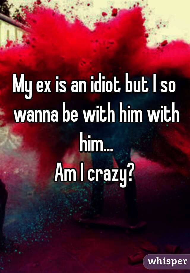 My ex is an idiot but I so wanna be with him with him...
Am I crazy?