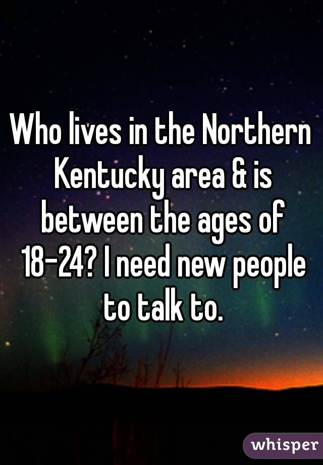 Who lives in the Northern Kentucky area & is between the ages of 18-24? I need new people to talk to.