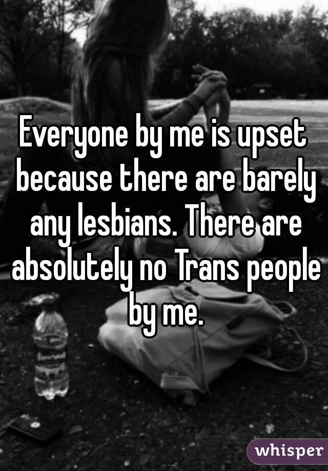 Everyone by me is upset because there are barely any lesbians. There are absolutely no Trans people by me.