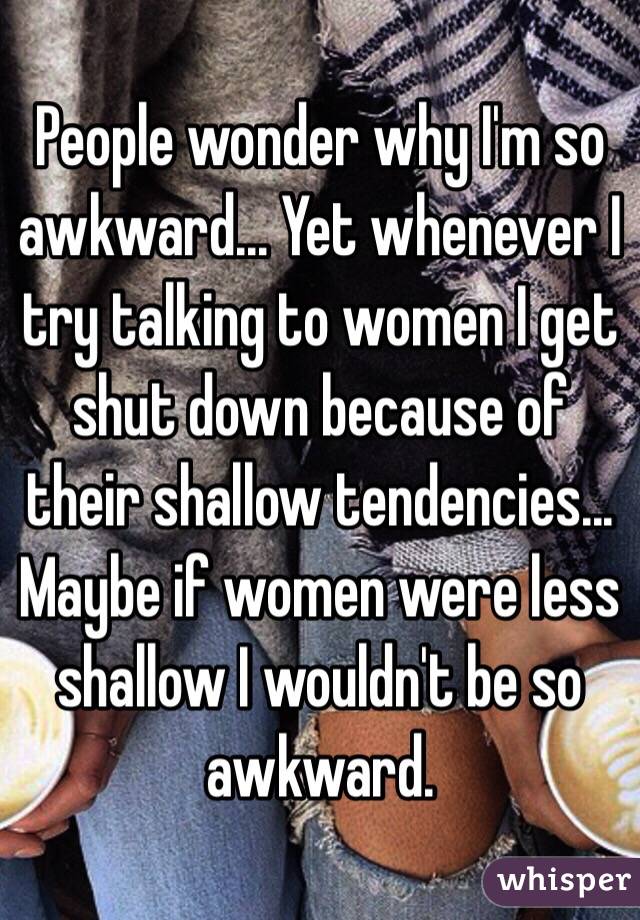 People wonder why I'm so awkward... Yet whenever I try talking to women I get shut down because of their shallow tendencies... Maybe if women were less shallow I wouldn't be so awkward.