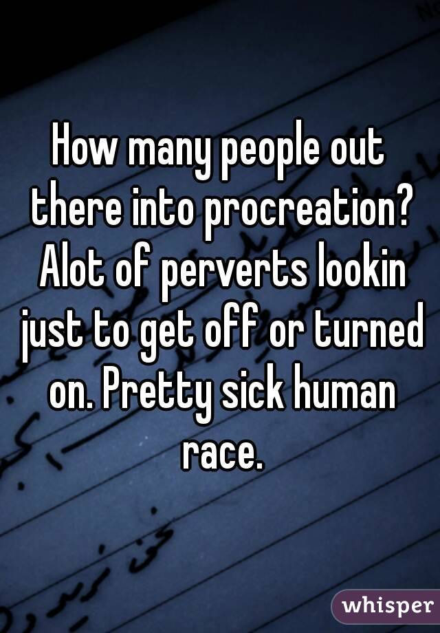 How many people out there into procreation? Alot of perverts lookin just to get off or turned on. Pretty sick human race.