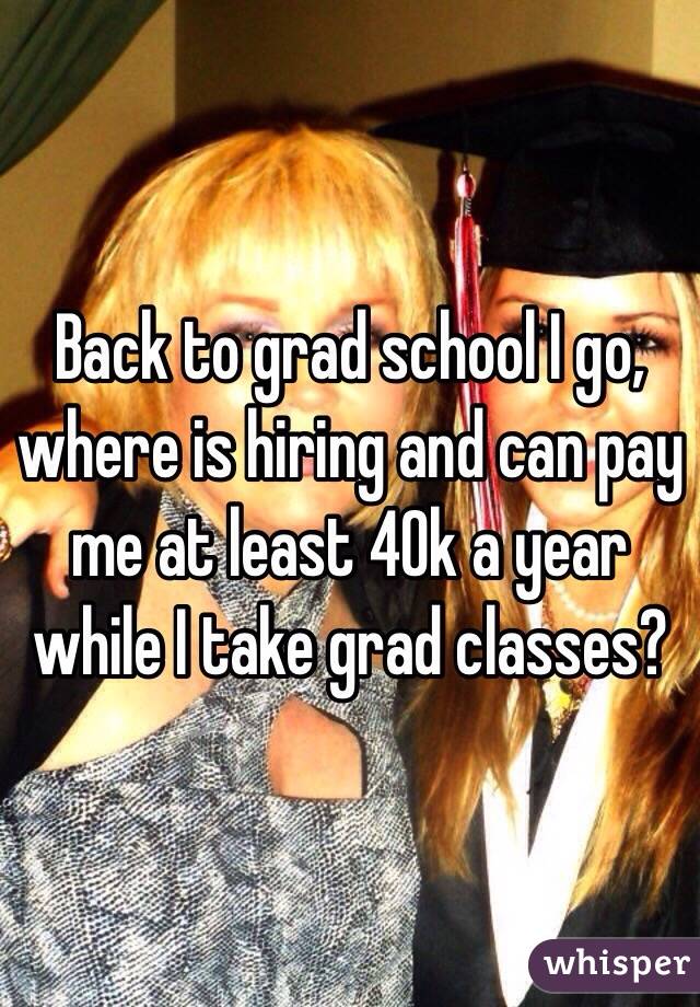 Back to grad school I go, where is hiring and can pay me at least 40k a year while I take grad classes? 