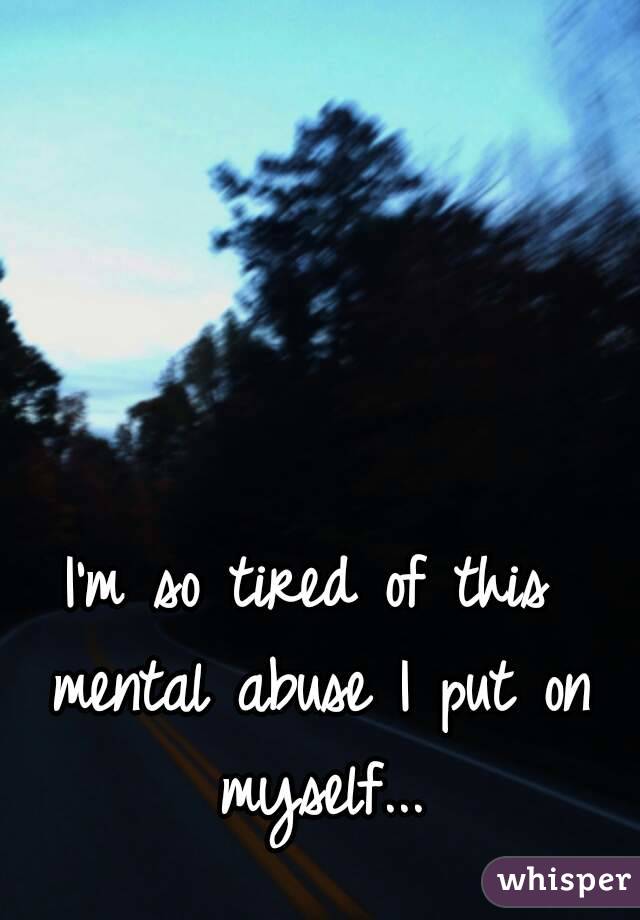 I'm so tired of this mental abuse I put on myself...