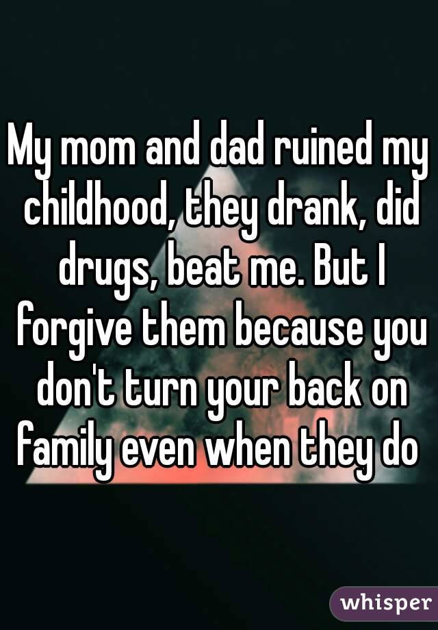 My mom and dad ruined my childhood, they drank, did drugs, beat me. But I forgive them because you don't turn your back on family even when they do 