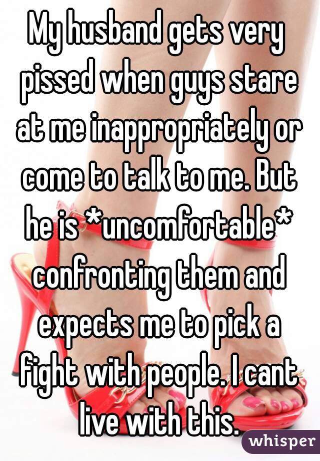 My husband gets very pissed when guys stare at me inappropriately or come to talk to me. But he is *uncomfortable* confronting them and expects me to pick a fight with people. I cant live with this.