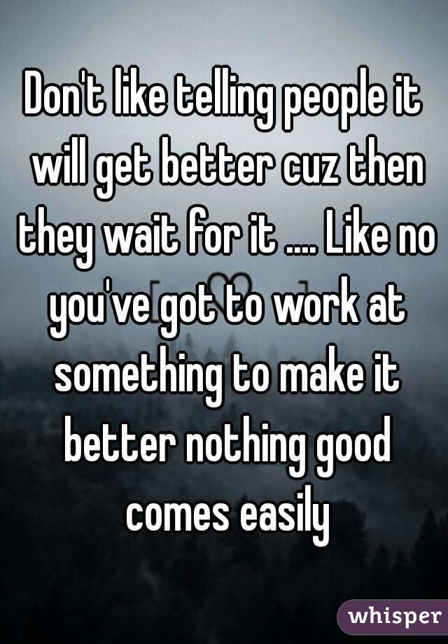 Don't like telling people it will get better cuz then they wait for it .... Like no you've got to work at something to make it better nothing good comes easily