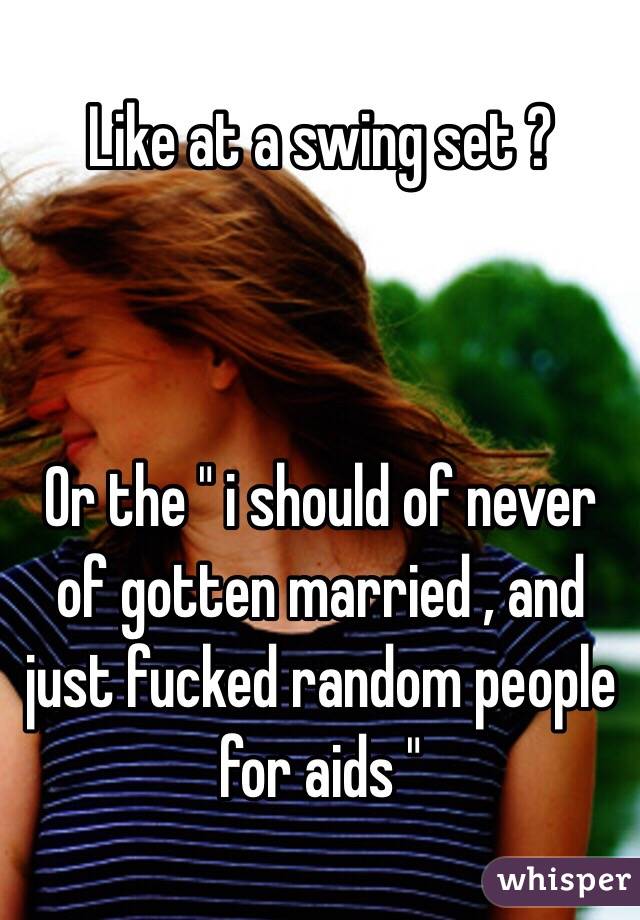 Like at a swing set ?



Or the " i should of never of gotten married , and just fucked random people for aids " 
