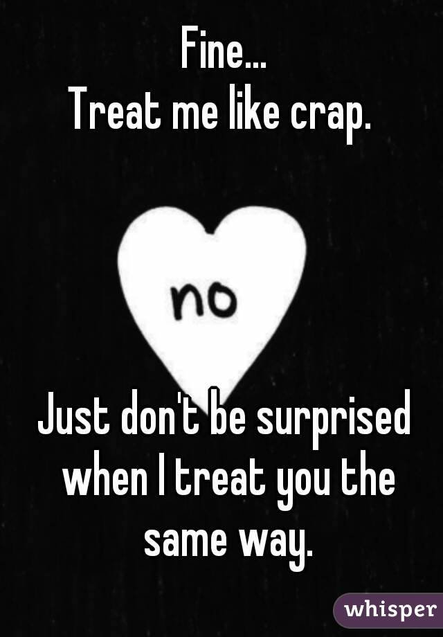 Fine...
Treat me like crap. 




Just don't be surprised when I treat you the same way.