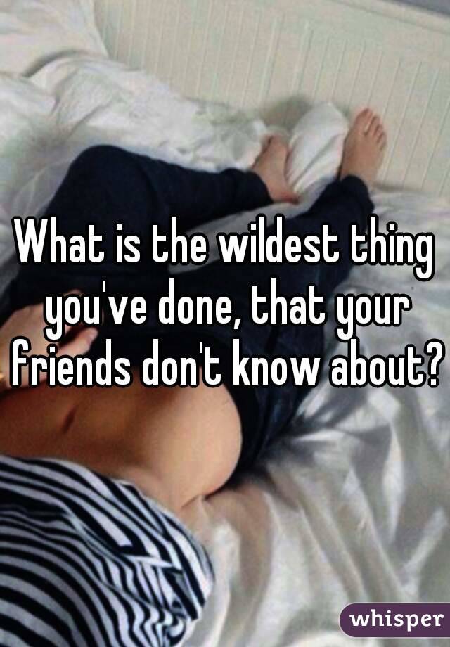 What is the wildest thing you've done, that your friends don't know about?