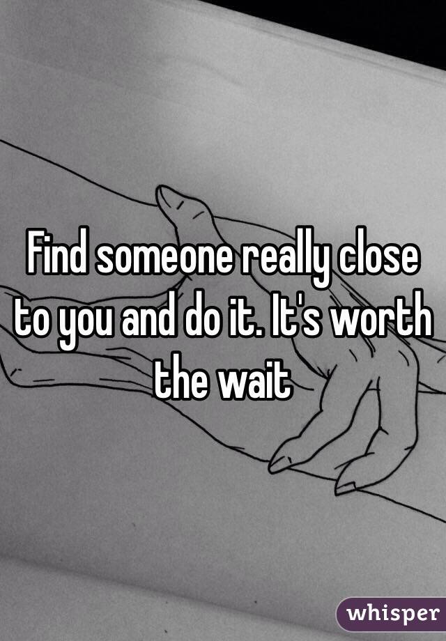 Find someone really close to you and do it. It's worth the wait 