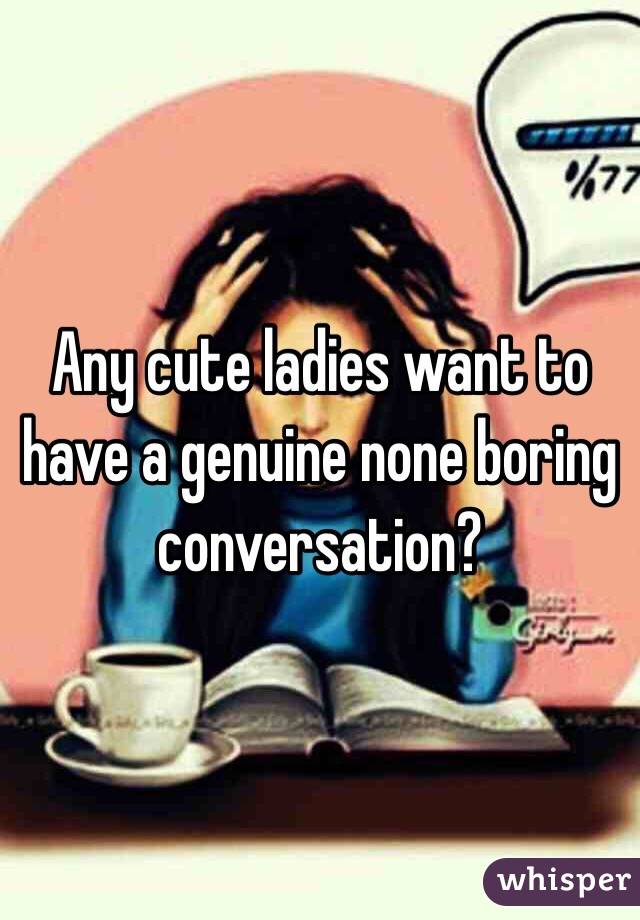 Any cute ladies want to have a genuine none boring conversation?