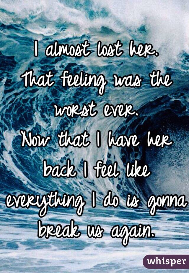 I almost lost her. 
That feeling was the worst ever. 
Now that I have her back I feel like everything I do is gonna break us again. 