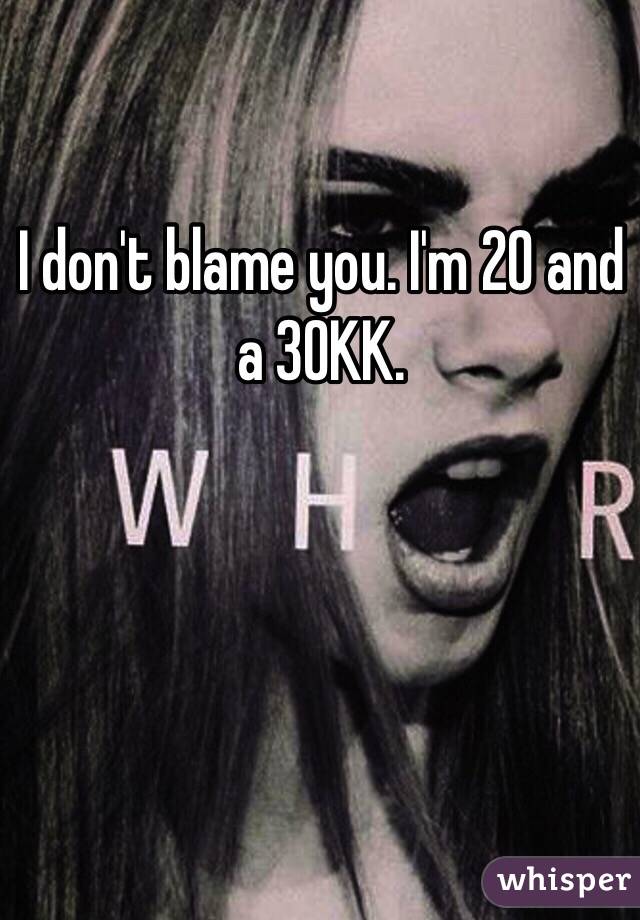 I don't blame you. I'm 20 and a 30KK. 