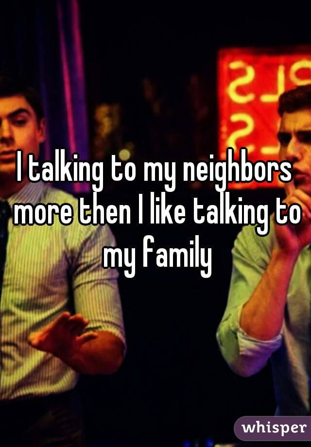 I talking to my neighbors more then I like talking to my family