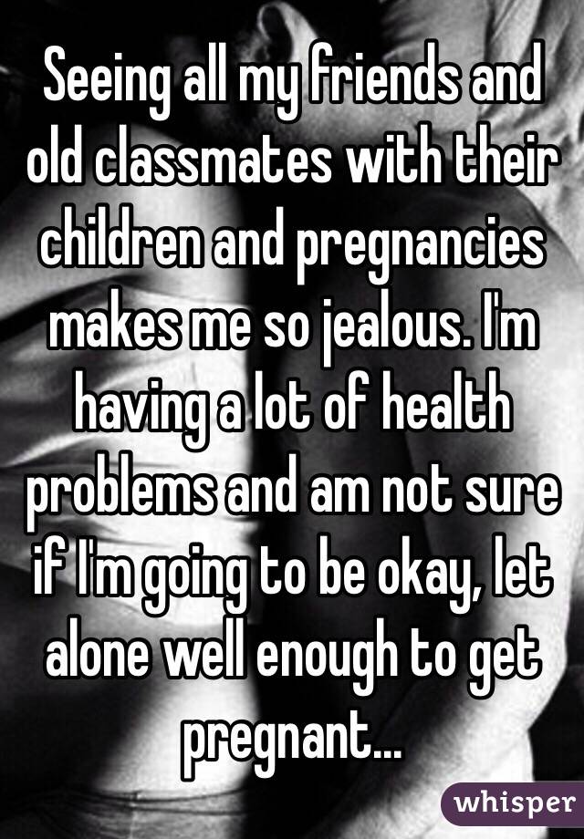 Seeing all my friends and old classmates with their children and pregnancies makes me so jealous. I'm having a lot of health problems and am not sure if I'm going to be okay, let alone well enough to get pregnant...