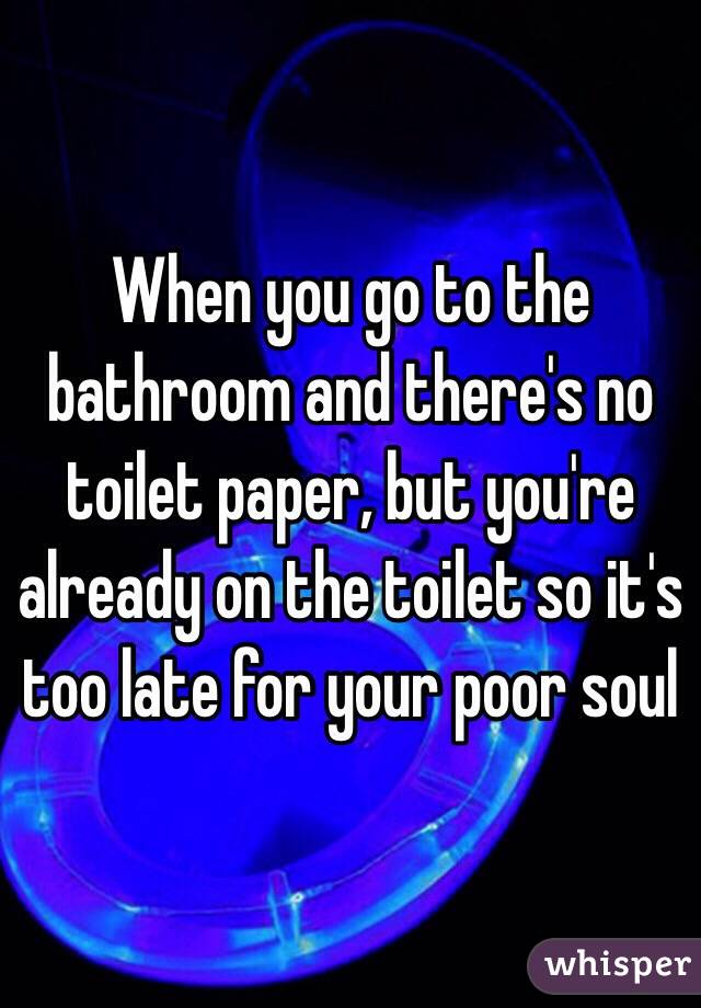 When you go to the bathroom and there's no toilet paper, but you're already on the toilet so it's too late for your poor soul