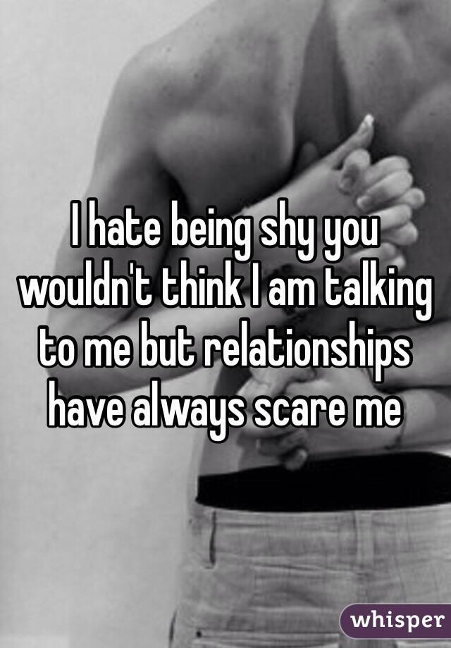 I hate being shy you wouldn't think I am talking to me but relationships have always scare me 