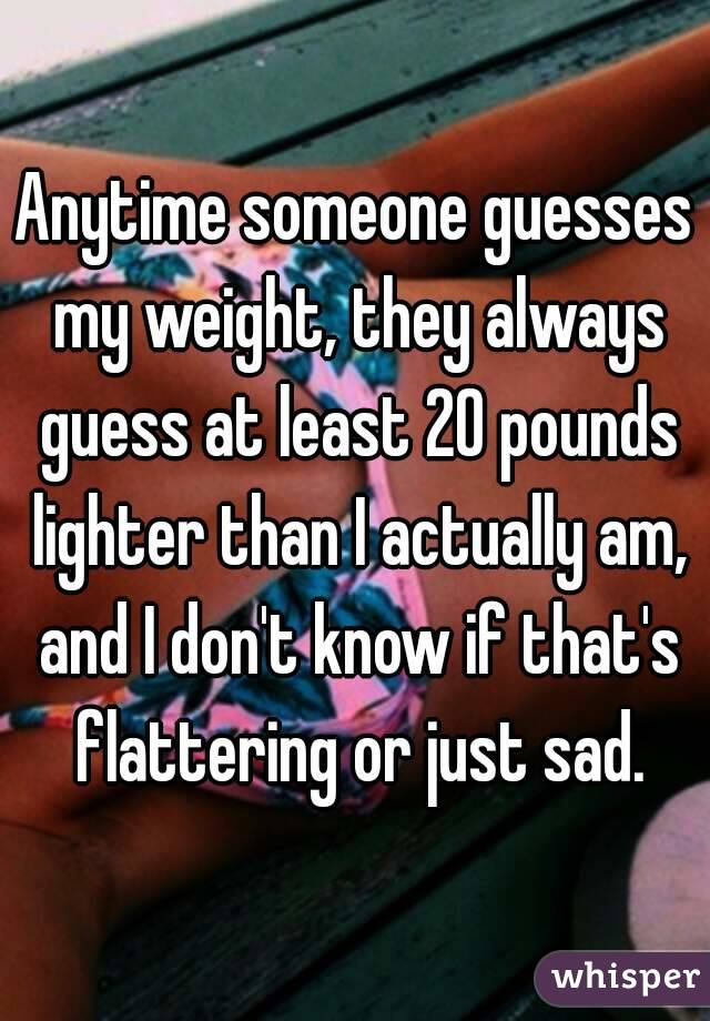 Anytime someone guesses my weight, they always guess at least 20 pounds lighter than I actually am, and I don't know if that's flattering or just sad.