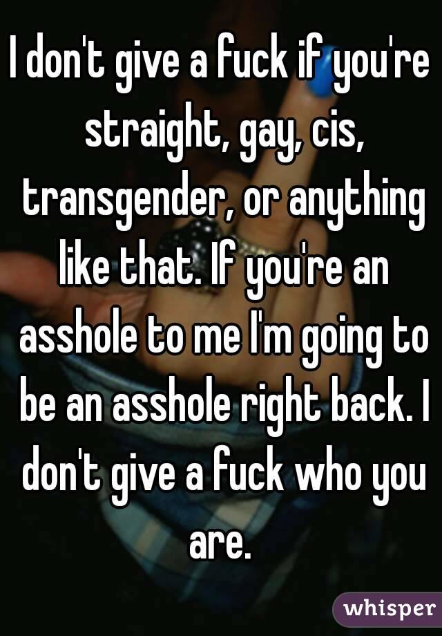 I don't give a fuck if you're straight, gay, cis, transgender, or anything like that. If you're an asshole to me I'm going to be an asshole right back. I don't give a fuck who you are. 
