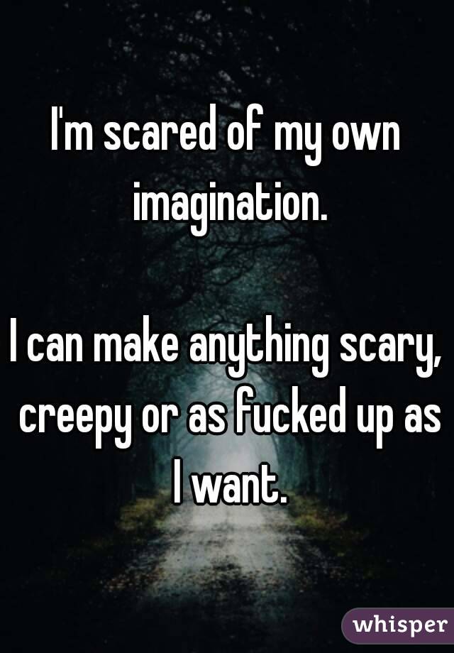 I'm scared of my own imagination.

I can make anything scary, creepy or as fucked up as I want.