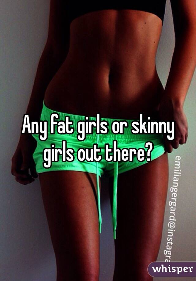 Any fat girls or skinny girls out there?