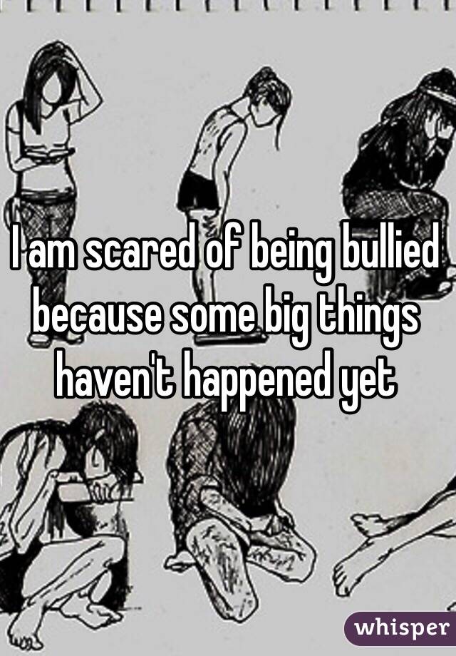 I am scared of being bullied because some big things haven't happened yet