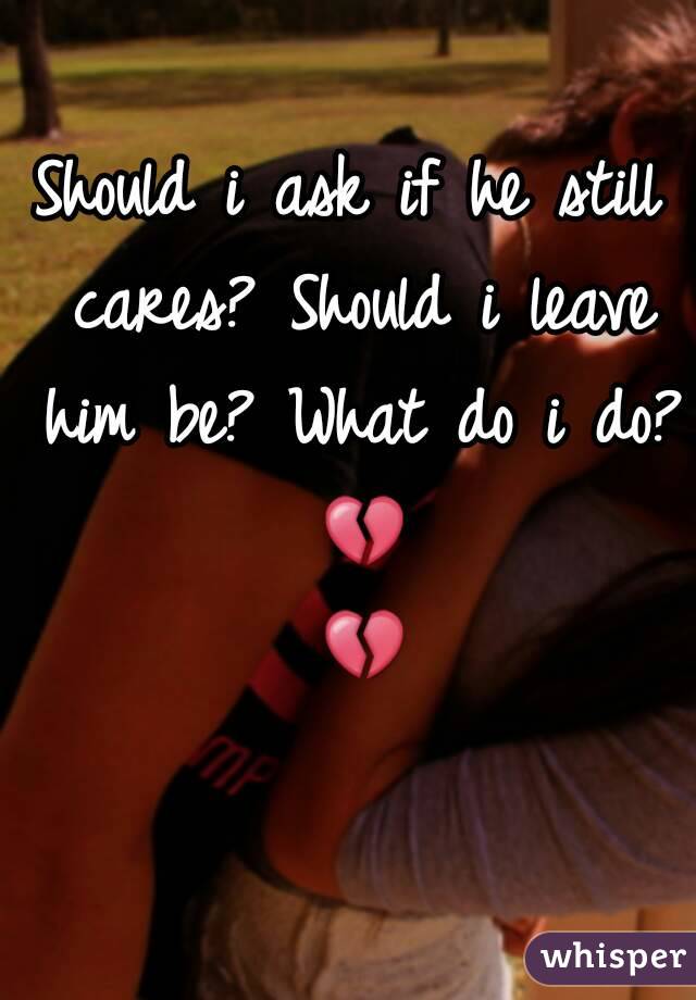 Should i ask if he still cares? Should i leave him be? What do i do? 💔 💔 