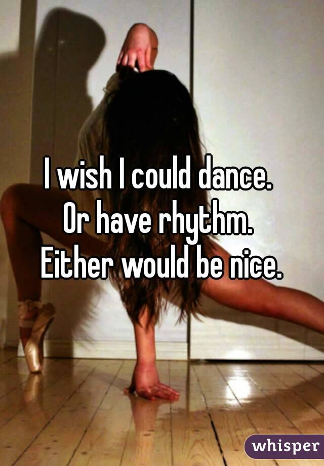 I wish I could dance. 
Or have rhythm. 
Either would be nice.