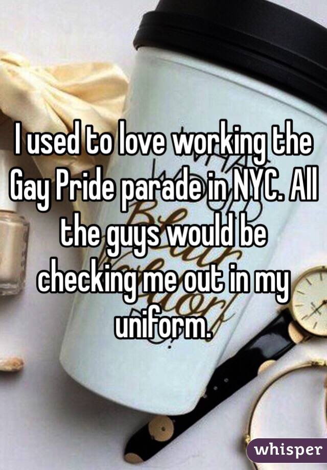 I used to love working the Gay Pride parade in NYC. All the guys would be checking me out in my uniform. 