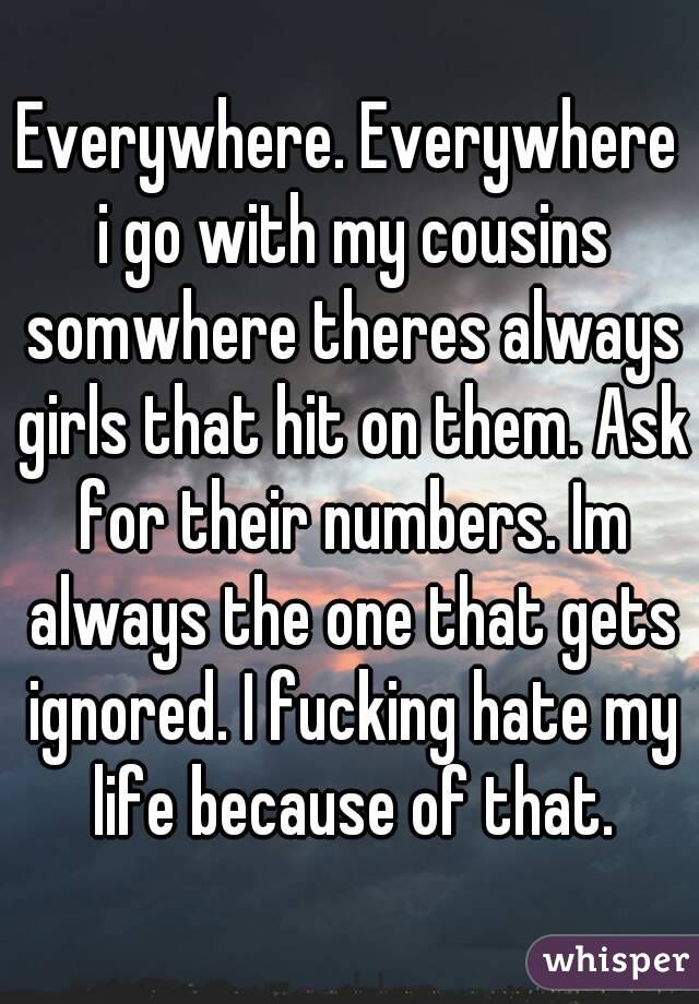 Everywhere. Everywhere i go with my cousins somwhere theres always girls that hit on them. Ask for their numbers. Im always the one that gets ignored. I fucking hate my life because of that.