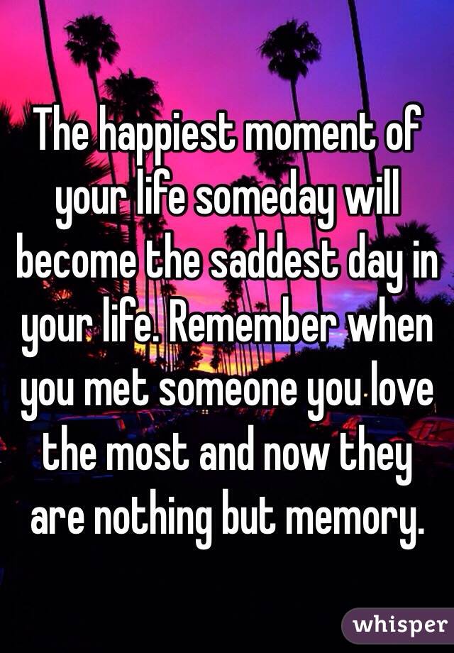 The happiest moment of your life someday will become the saddest day in your life. Remember when you met someone you love the most and now they are nothing but memory.