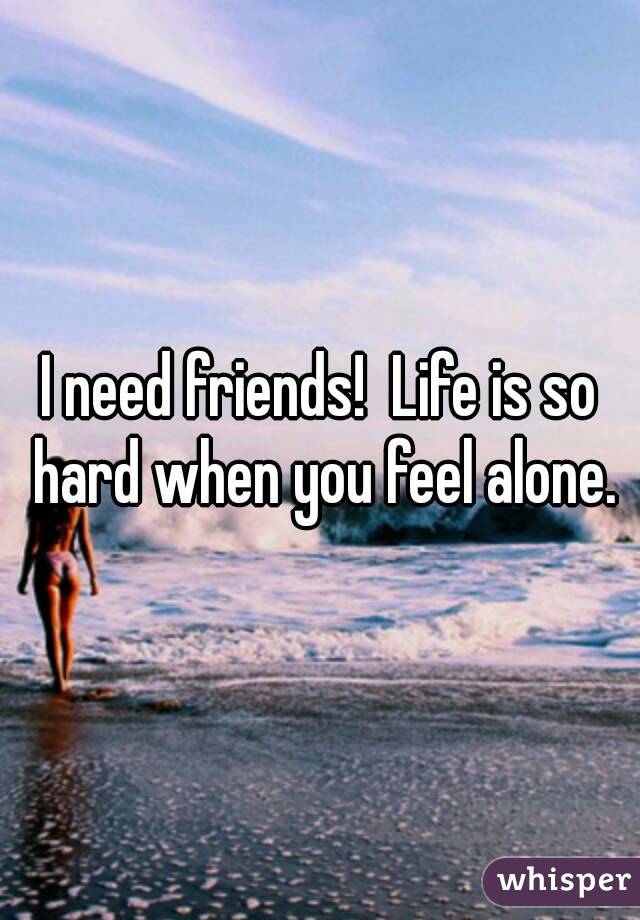 I need friends!  Life is so hard when you feel alone.