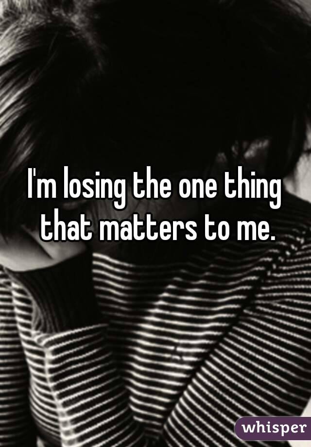 I'm losing the one thing that matters to me.