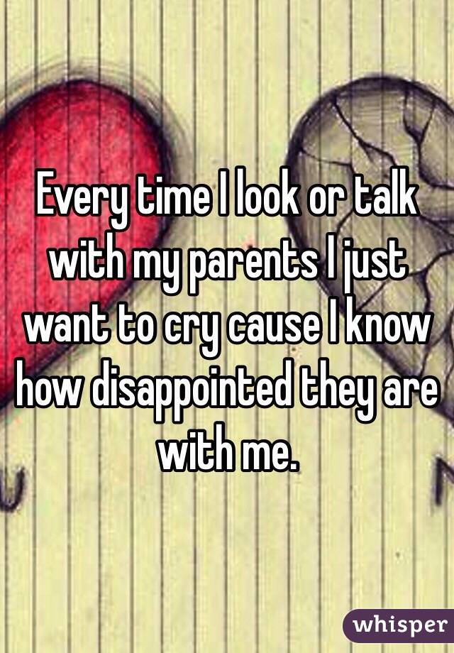 Every time I look or talk with my parents I just want to cry cause I know how disappointed they are with me. 