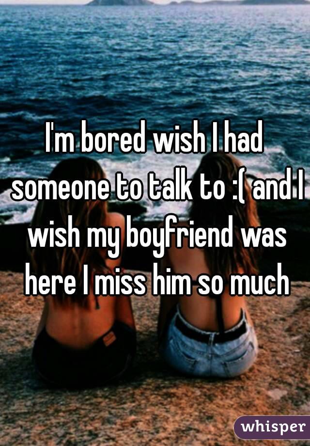 I'm bored wish I had someone to talk to :( and I wish my boyfriend was here I miss him so much