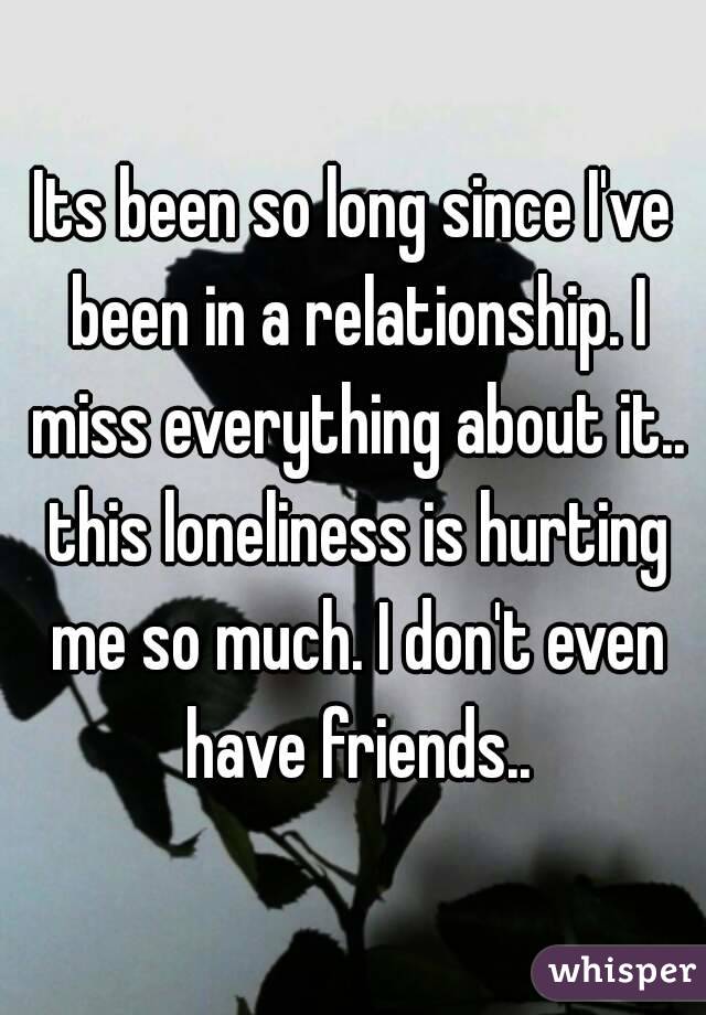 Its been so long since I've been in a relationship. I miss everything about it.. this loneliness is hurting me so much. I don't even have friends..