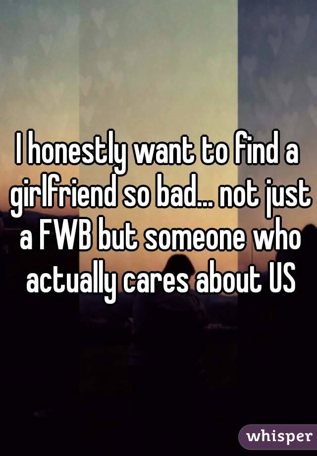 I honestly want to find a girlfriend so bad... not just a FWB but someone who actually cares about US