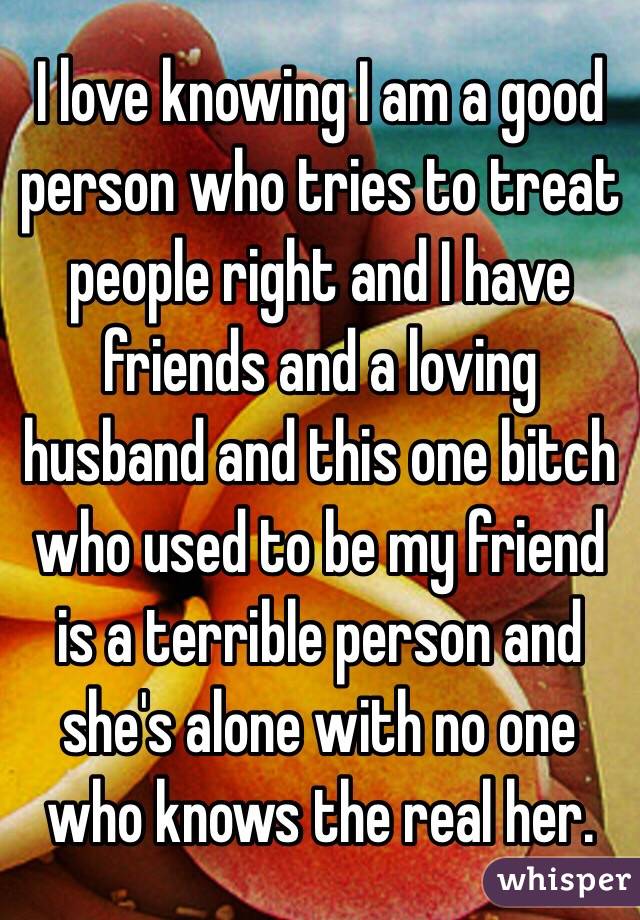 I love knowing I am a good person who tries to treat people right and I have friends and a loving husband and this one bitch who used to be my friend is a terrible person and she's alone with no one who knows the real her. 