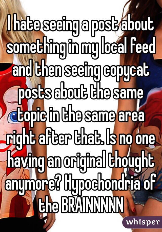 I hate seeing a post about something in my local feed and then seeing copycat posts about the same topic in the same area right after that. Is no one having an original thought anymore? Hypochondria of the BRAINNNNN 