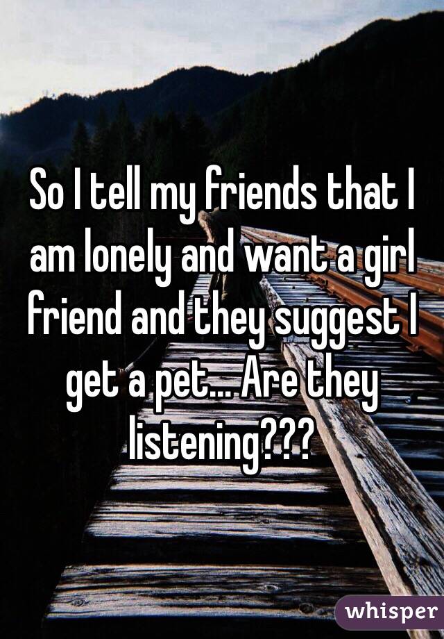 So I tell my friends that I am lonely and want a girl friend and they suggest I get a pet... Are they listening???