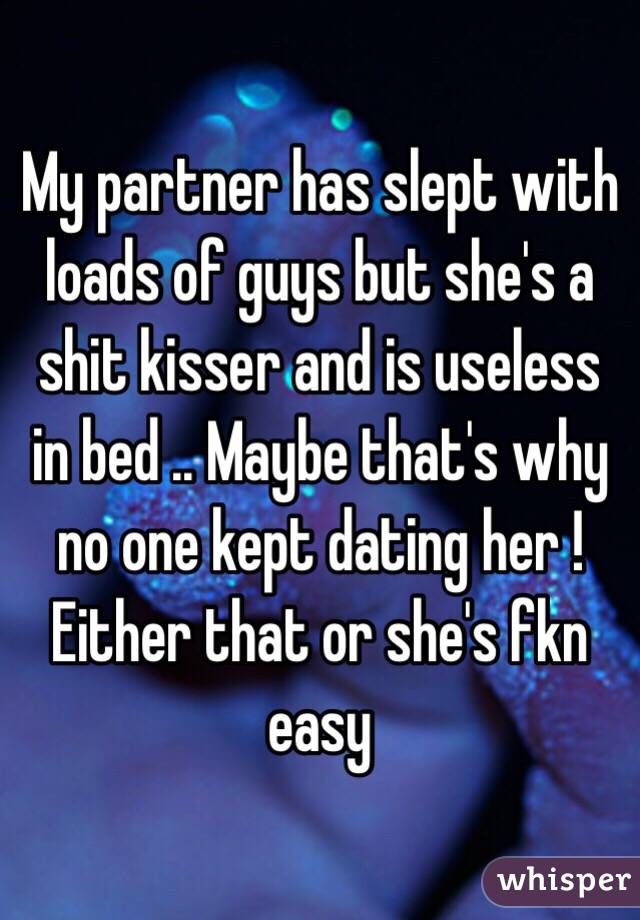 My partner has slept with loads of guys but she's a shit kisser and is useless in bed .. Maybe that's why no one kept dating her ! Either that or she's fkn easy