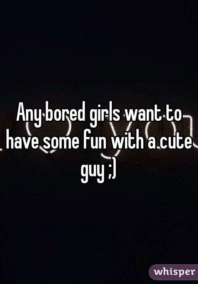 Any bored girls want to have some fun with a cute guy ;)