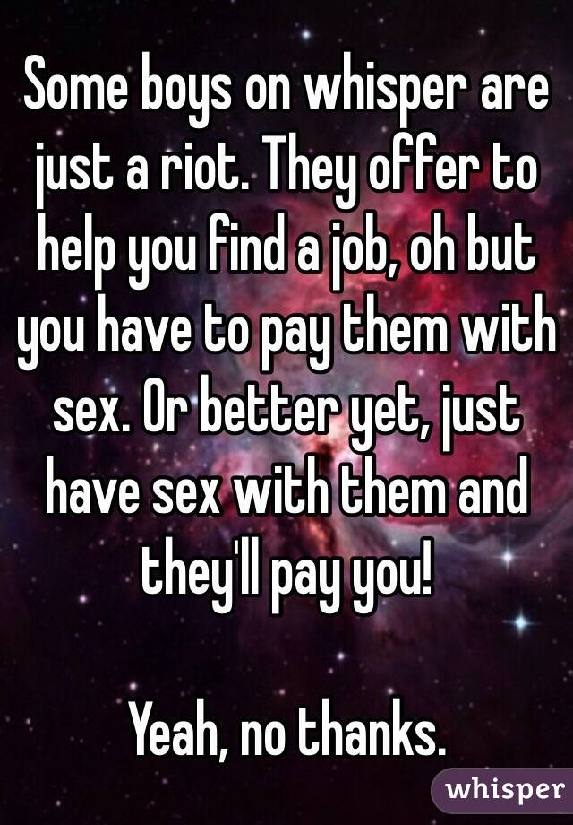 Some boys on whisper are just a riot. They offer to help you find a job, oh but you have to pay them with sex. Or better yet, just have sex with them and they'll pay you! 

Yeah, no thanks.