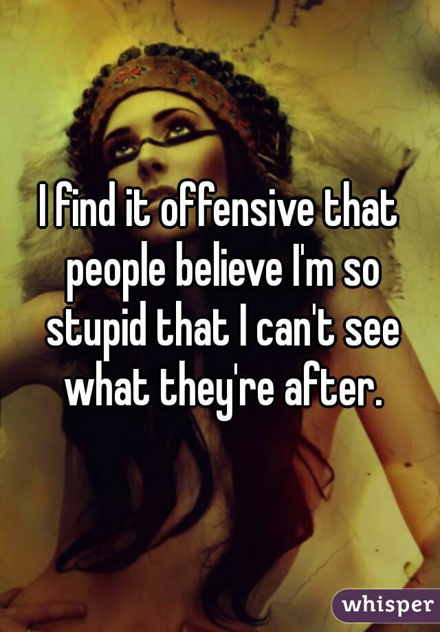 I find it offensive that people believe I'm so stupid that I can't see what they're after.