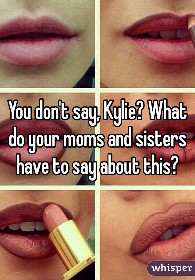 You don't say, Kylie? What do your moms and sisters have to say about this?