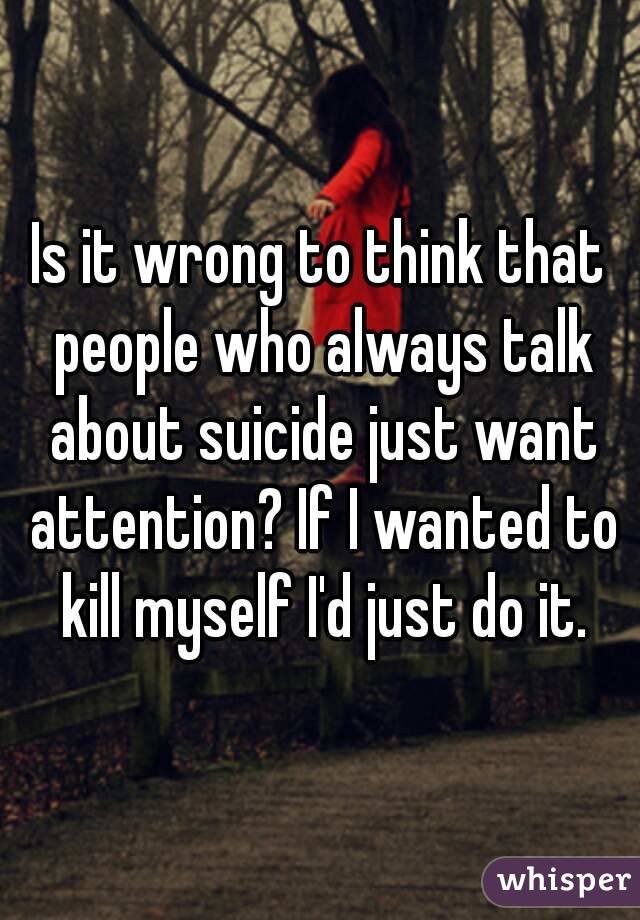 Is it wrong to think that people who always talk about suicide just want attention? If I wanted to kill myself I'd just do it.