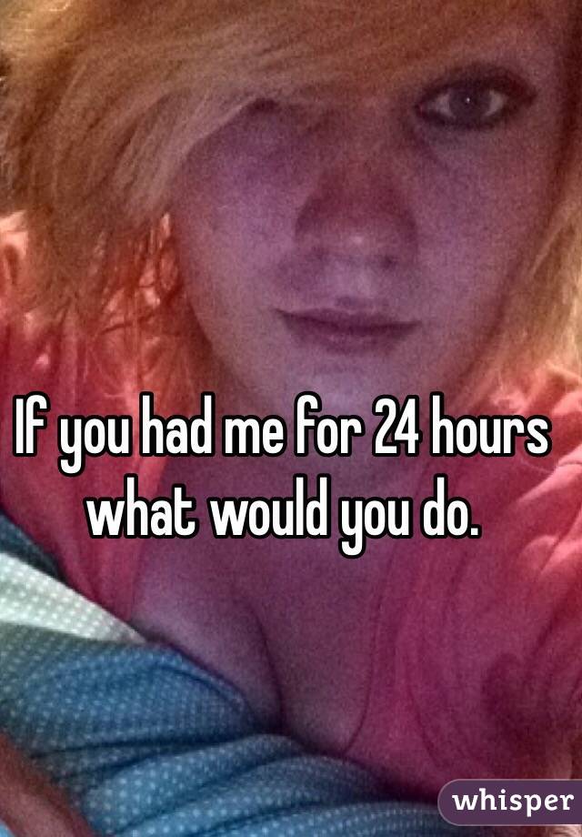 If you had me for 24 hours what would you do.  