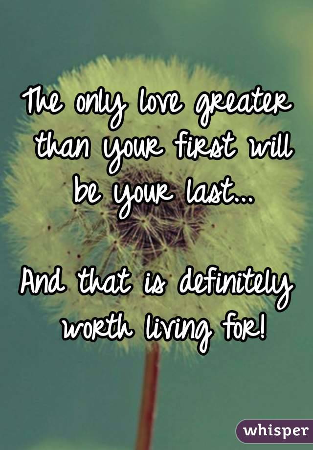 The only love greater than your first will be your last...

And that is definitely worth living for!